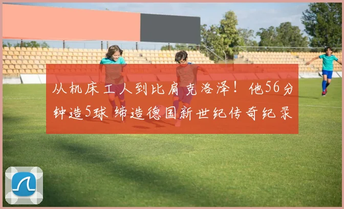 从机床工人到比肩克洛泽！他56分钟造5球 缔造德国新世纪传奇纪录