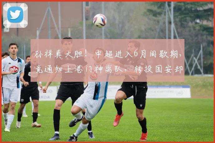 孙祥真大胆！中超进入6月间歇期，竟通知上港门神离队，转投国安却遭辟谣_颜骏_国足_李昊