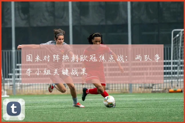 国米对阵热刺欧冠焦点战：两队争夺小组关键战果