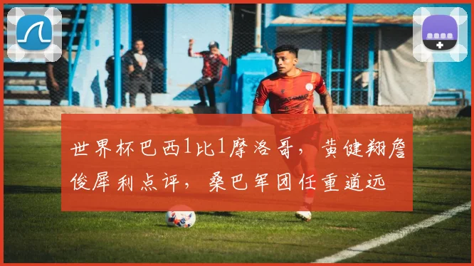 世界杯巴西1比1摩洛哥，黄健翔詹俊犀利点评，桑巴军团任重道远