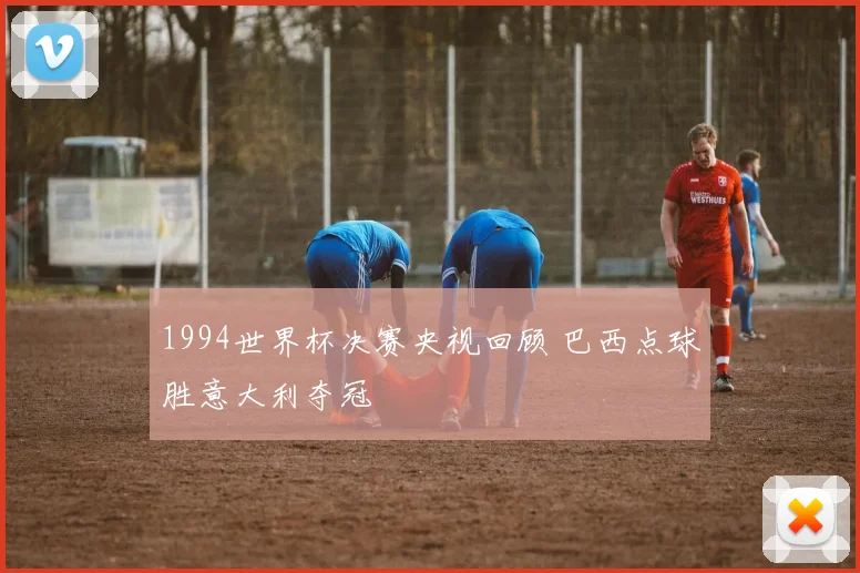 1994世界杯决赛央视回顾 巴西点球胜意大利夺冠