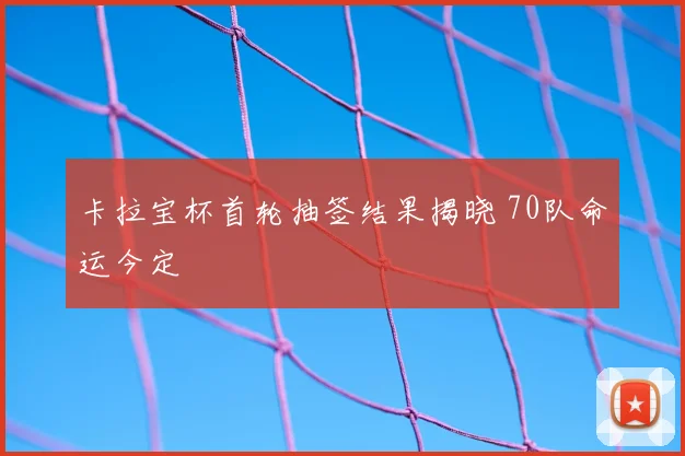 卡拉宝杯首轮抽签结果揭晓 70队命运今定