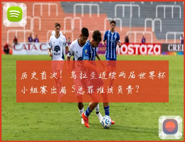 历史首次！乌拉圭连续两届世界杯小组赛出局 5总罪谁该负责？