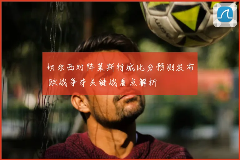 切尔西对阵莱斯特城比分预测发布 欧战争夺关键战看点解析