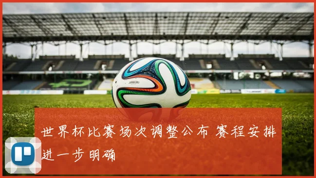 世界杯比赛场次调整公布 赛程安排进一步明确