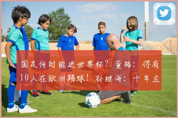 国足何时能进世界杯？董路：得有10人在欧洲踢球！孙继海：十年左右