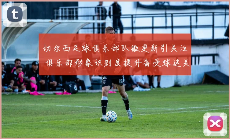 切尔西足球俱乐部队徽更新引关注 俱乐部形象识别度提升备受球迷关注
