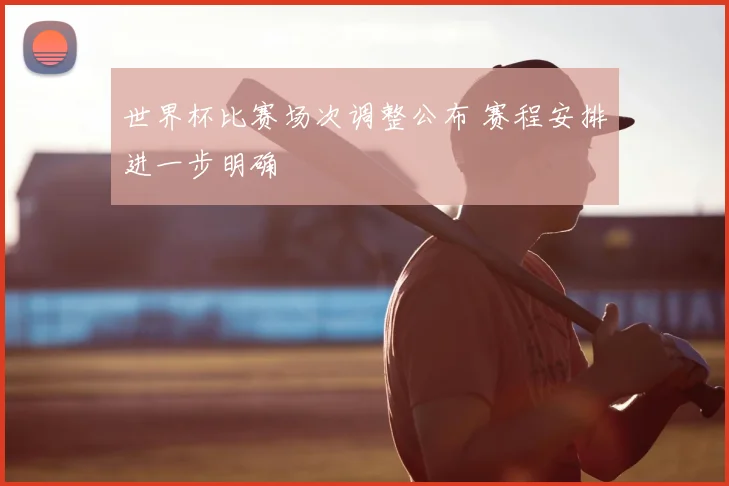 世界杯比赛场次调整公布 赛程安排进一步明确