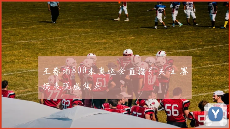王春雨800米奥运会直播引关注 赛场表现成焦点