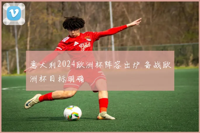 意大利2024欧洲杯阵容出炉 备战欧洲杯目标明确