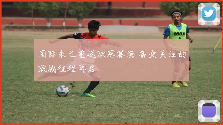 国际米兰重返欧冠赛场 备受关注的欧战征程再启