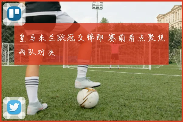 皇马米兰欧冠交锋即 赛前看点聚焦两队对决
