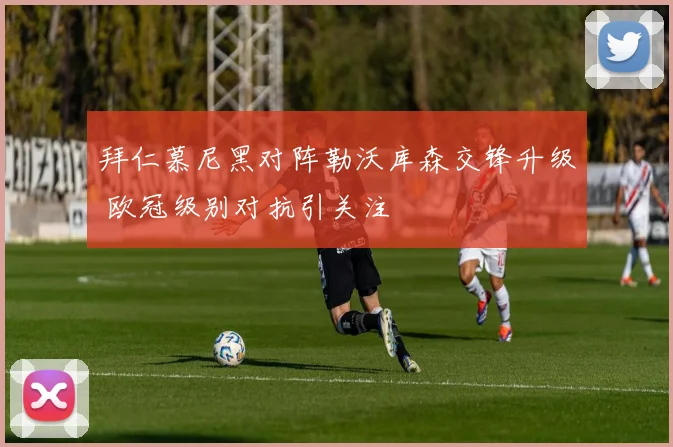 拜仁慕尼黑对阵勒沃库森交锋升级 欧冠级别对抗引关注